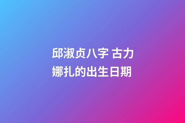 邱淑贞八字 古力娜扎的出生日期-第1张-观点-玄机派